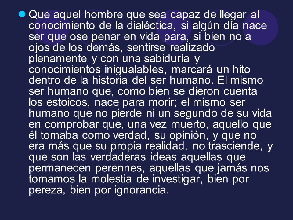 Que aquel hombre que sea capaz de llegar al conocimiento de la dialéctica, si algún día nace ser que ose penar en vida para, si bien no a ojos de los demás, sentirse realizado plenamente y con una sabiduría y conocimientos inigualables, marcará un hito dentro de la historia del ser humano.