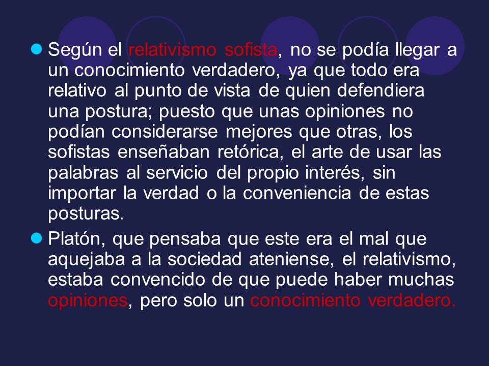 Según el relativismo sofista, no se podía llegar a un conocimiento verdadero, ya que todo era relativo al punto de vista de quien defendiera una postura; puesto que unas opiniones no podían considerarse mejores que otras, los sofistas enseñaban retórica, el arte de usar las palabras al servicio del propio interés, sin importar la verdad o la conveniencia de estas posturas.