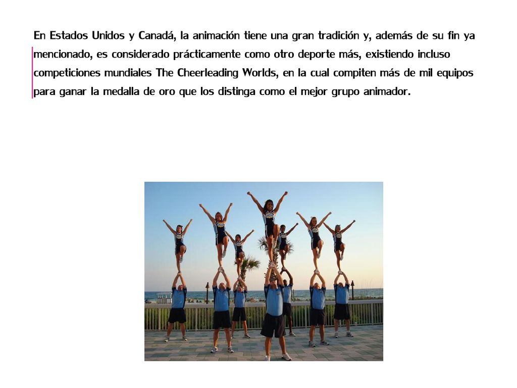 En Estados Unidos y Canadá, la animación tiene una gran tradición y, además de su fin ya mencionado, es considerado prácticamente como otro deporte más, existiendo incluso competiciones mundiales The Cheerleading Worlds, en la cual compiten más de mil equipos para ganar la medalla de oro que los distinga como el mejor grupo animador.