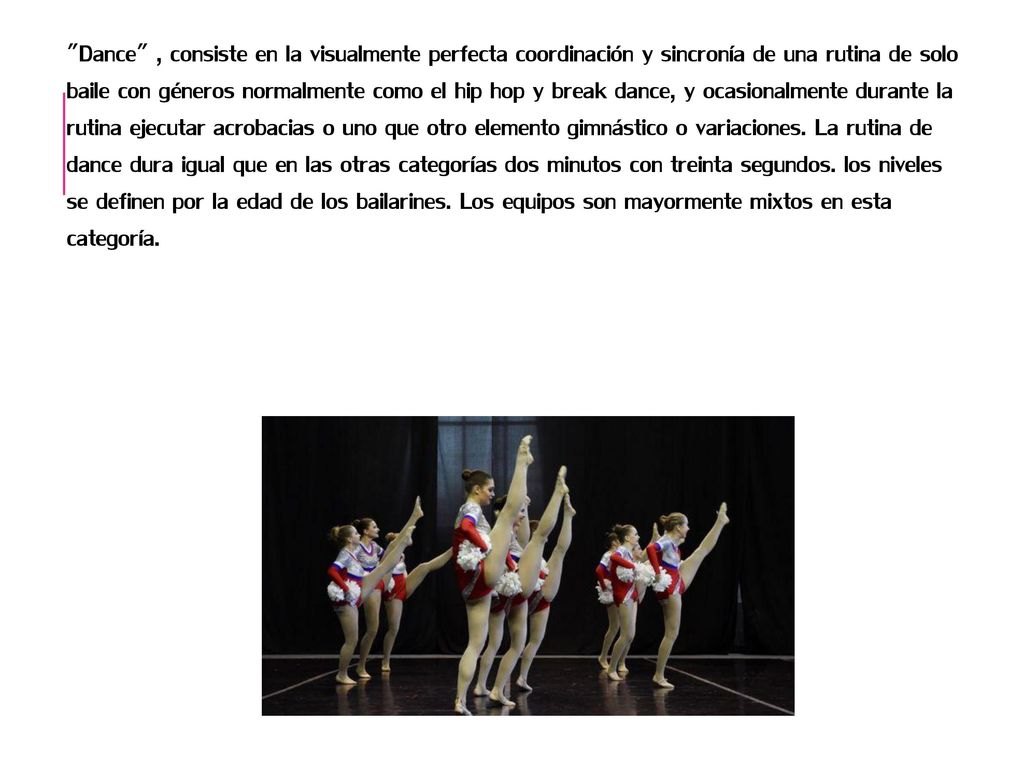 Dance , consiste en la visualmente perfecta coordinación y sincronía de una rutina de solo baile con géneros normalmente como el hip hop y break dance, y ocasionalmente durante la rutina ejecutar acrobacias o uno que otro elemento gimnástico o variaciones.