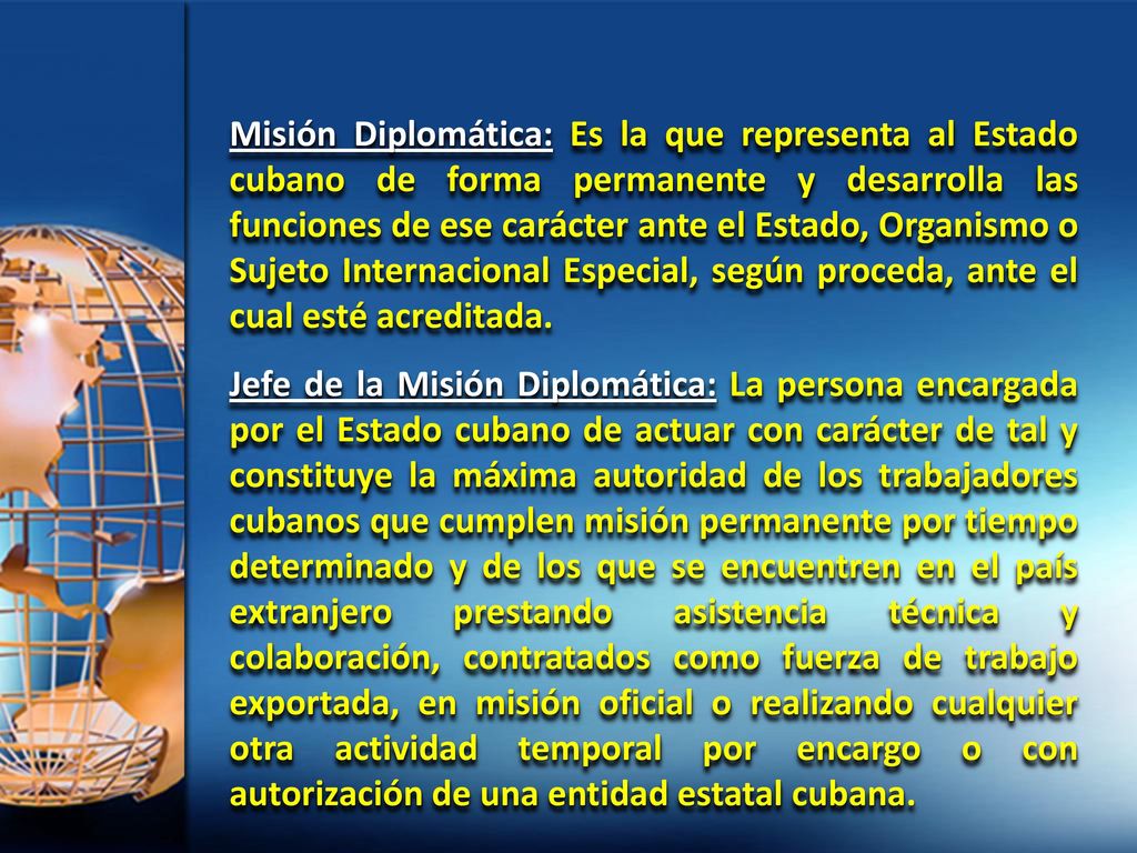 Misión Diplomática: Es la que representa al Estado cubano de forma permanente y desarrolla las funciones de ese carácter ante el Estado, Organismo o Sujeto Internacional Especial, según proceda, ante el cual esté acreditada.
