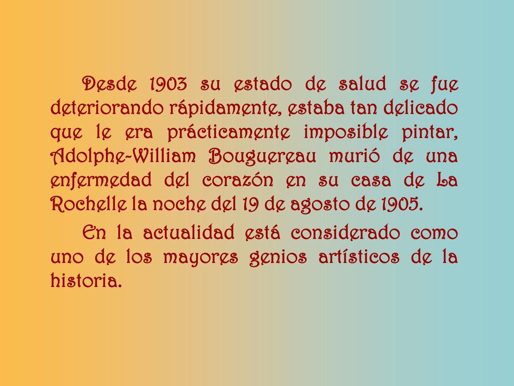 Desde 1903 su estado de salud se fue deteriorando rápidamente, estaba tan delicado que le era prácticamente imposible pintar, Adolphe-William Bouguereau murió de una enfermedad del corazón en su casa de La Rochelle la noche del 19 de agosto de 1905.