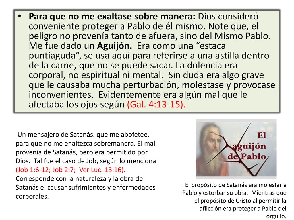 Para que no me exaltase sobre manera: Dios consideró conveniente proteger a Pablo de él mismo. Note que, el peligro no provenía tanto de afuera, sino del Mismo Pablo. Me fue dado un Aguijón. Era como una estaca puntiaguda , se usa aquí para referirse a una astilla dentro de la carne, que no se puede sacar. La dolencia era corporal, no espiritual ni mental. Sin duda era algo grave que le causaba mucha perturbación, molestase y provocase inconvenientes. Evidentemente era algún mal que le afectaba los ojos según (Gal. 4:13-15).