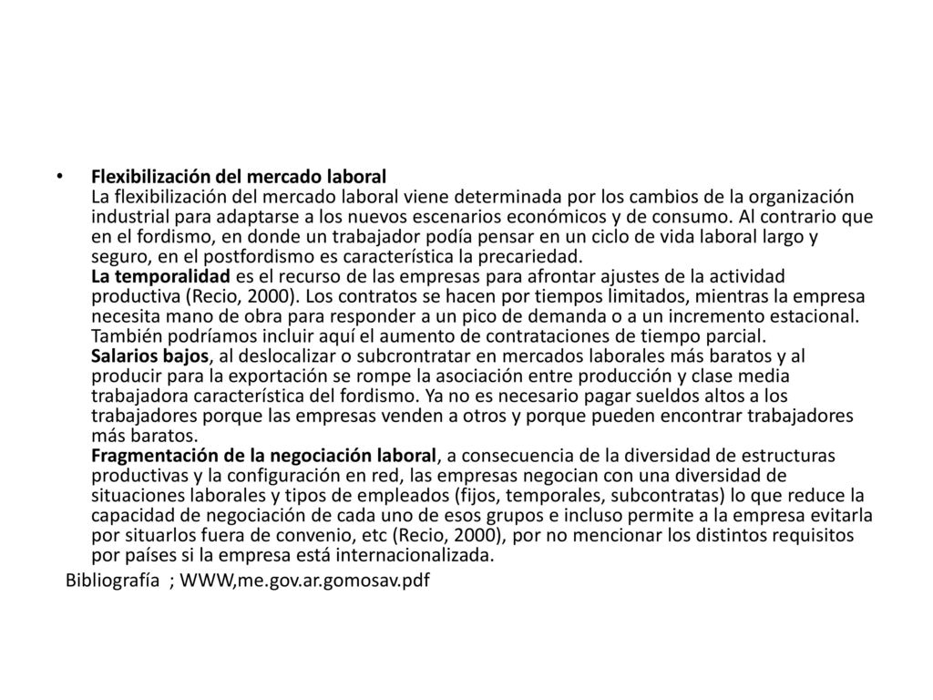 Flexibilización del mercado laboral La flexibilización del mercado laboral viene determinada por los cambios de la organización industrial para adaptarse a los nuevos escenarios económicos y de consumo. Al contrario que en el fordismo, en donde un trabajador podía pensar en un ciclo de vida laboral largo y seguro, en el postfordismo es característica la precariedad. La temporalidad es el recurso de las empresas para afrontar ajustes de la actividad productiva (Recio, 2000). Los contratos se hacen por tiempos limitados, mientras la empresa necesita mano de obra para responder a un pico de demanda o a un incremento estacional. También podríamos incluir aquí el aumento de contrataciones de tiempo parcial. Salarios bajos, al deslocalizar o subcrontratar en mercados laborales más baratos y al producir para la exportación se rompe la asociación entre producción y clase media trabajadora característica del fordismo. Ya no es necesario pagar sueldos altos a los trabajadores porque las empresas venden a otros y porque pueden encontrar trabajadores más baratos. Fragmentación de la negociación laboral, a consecuencia de la diversidad de estructuras productivas y la configuración en red, las empresas negocian con una diversidad de situaciones laborales y tipos de empleados (fijos, temporales, subcontratas) lo que reduce la capacidad de negociación de cada uno de esos grupos e incluso permite a la empresa evitarla por situarlos fuera de convenio, etc (Recio, 2000), por no mencionar los distintos requisitos por países si la empresa está internacionalizada.