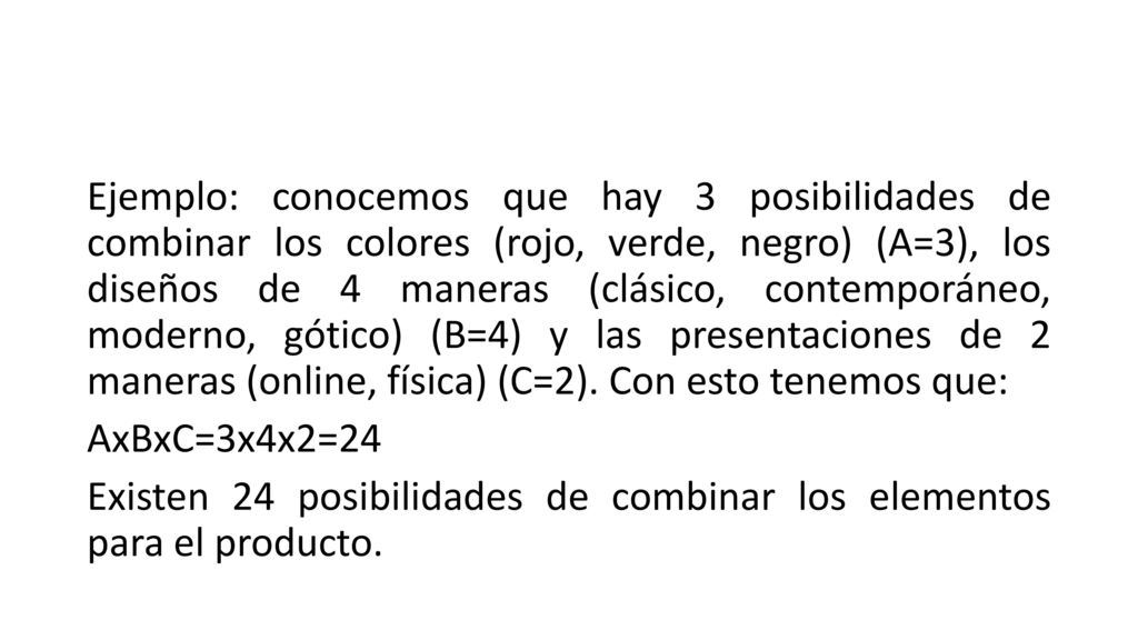 Ejemplo: conocemos que hay 3 posibilidades de combinar los colores (rojo, verde, negro) (A=3), los diseños de 4 maneras (clásico, contemporáneo, moderno, gótico) (B=4) y las presentaciones de 2 maneras (online, física) (C=2).