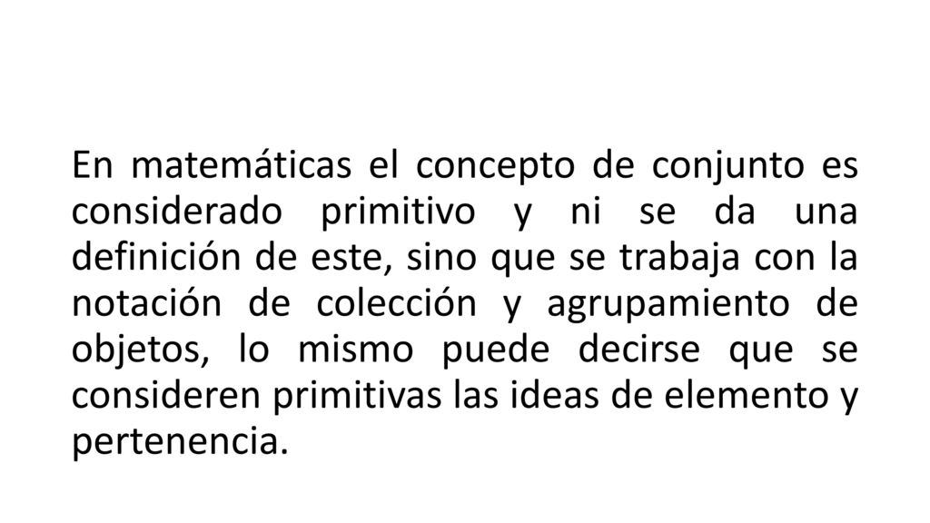 En matemáticas el concepto de conjunto es considerado primitivo y ni se da una definición de este, sino que se trabaja con la notación de colección y agrupamiento de objetos, lo mismo puede decirse que se consideren primitivas las ideas de elemento y pertenencia.