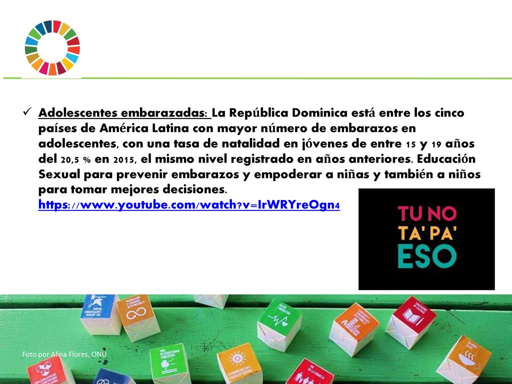 Adolescentes embarazadas: La República Dominica está entre los cinco países de América Latina con mayor número de embarazos en adolescentes, con una tasa de natalidad en jóvenes de entre 15 y 19 años del 20,5 % en 2015, el mismo nivel registrado en años anteriores. Educación Sexual para prevenir embarazos y empoderar a niñas y también a niños para tomar mejores decisiones.   v=IrWRYreOgn4