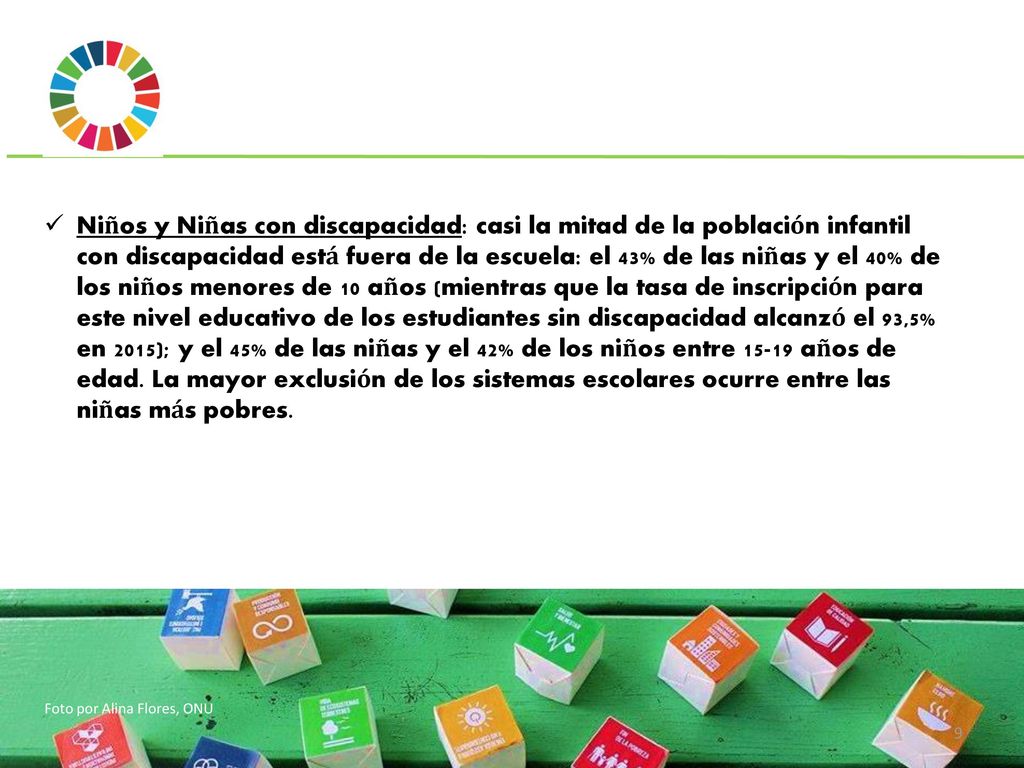 Niños y Niñas con discapacidad: casi la mitad de la población infantil con discapacidad está fuera de la escuela: el 43% de las niñas y el 40% de los niños menores de 10 años (mientras que la tasa de inscripción para este nivel educativo de los estudiantes sin discapacidad alcanzó el 93,5% en 2015); y el 45% de las niñas y el 42% de los niños entre años de edad. La mayor exclusión de los sistemas escolares ocurre entre las niñas más pobres.