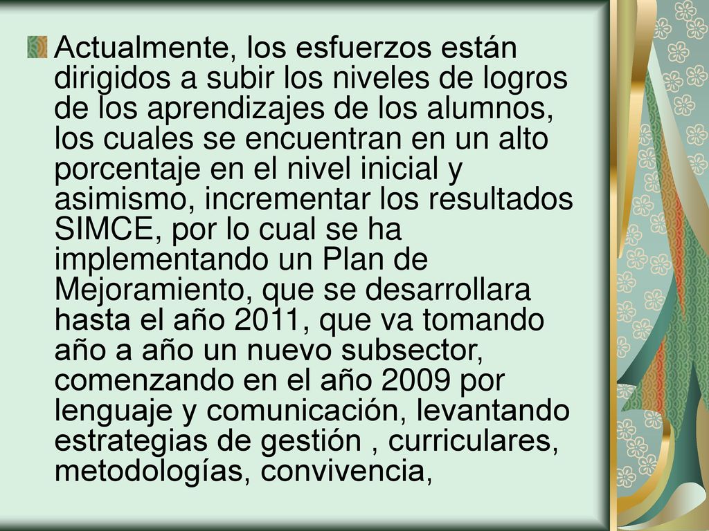 Actualmente, los esfuerzos están dirigidos a subir los niveles de logros de los aprendizajes de los alumnos, los cuales se encuentran en un alto porcentaje en el nivel inicial y asimismo, incrementar los resultados SIMCE, por lo cual se ha implementando un Plan de Mejoramiento, que se desarrollara hasta el año 2011, que va tomando año a año un nuevo subsector, comenzando en el año 2009 por lenguaje y comunicación, levantando estrategias de gestión , curriculares, metodologías, convivencia,