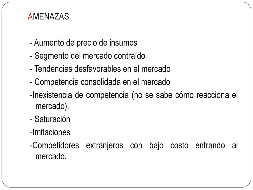 AMENAZAS - Aumento de precio de insumos. - Segmento del mercado contraído. - Tendencias desfavorables en el mercado.
