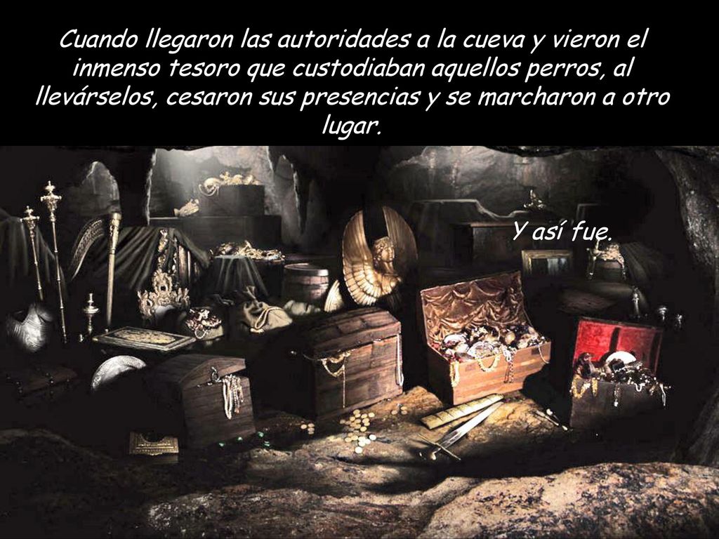 Cuando llegaron las autoridades a la cueva y vieron el inmenso tesoro que custodiaban aquellos perros, al llevárselos, cesaron sus presencias y se marcharon a otro lugar.