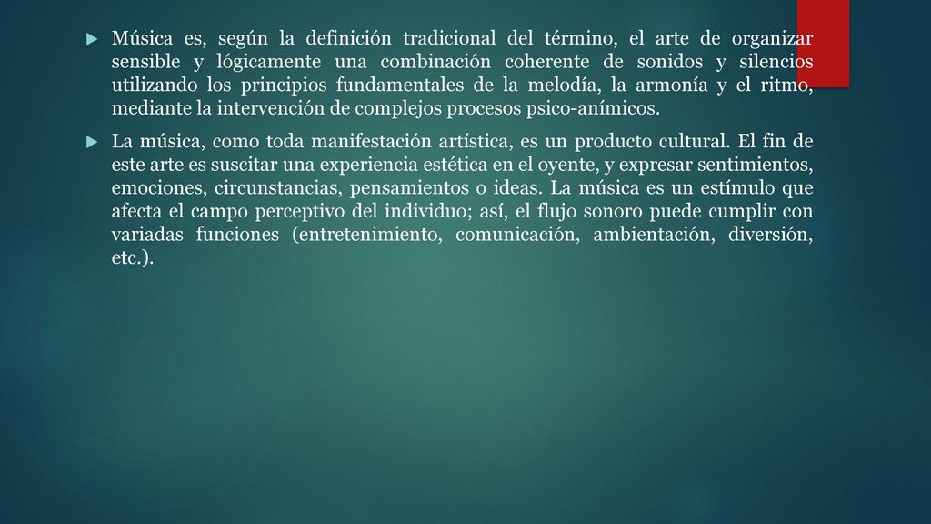 Música es, según la definición tradicional del término, el arte de organizar sensible y lógicamente una combinación coherente de sonidos y silencios utilizando los principios fundamentales de la melodía, la armonía y el ritmo, mediante la intervención de complejos procesos psico-anímicos.