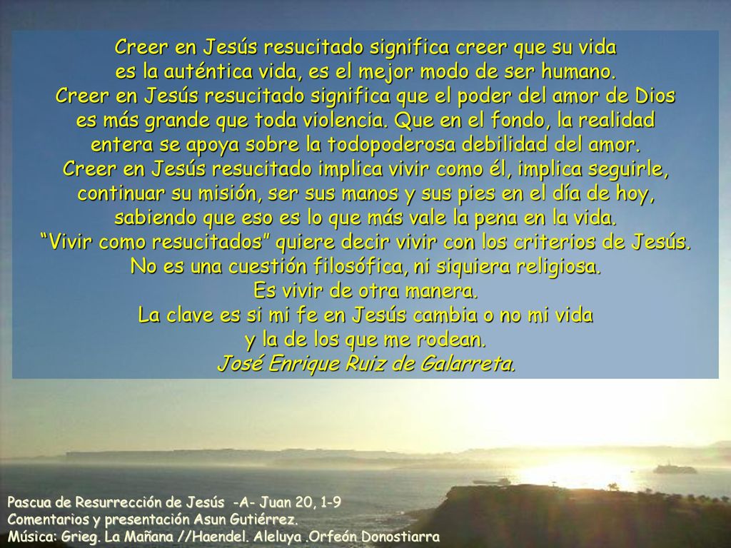 Creer en Jesús resucitado significa creer que su vida es la auténtica vida, es el mejor modo de ser humano. Creer en Jesús resucitado significa que el poder del amor de Dios es más grande que toda violencia. Que en el fondo, la realidad entera se apoya sobre la todopoderosa debilidad del amor. Creer en Jesús resucitado implica vivir como él, implica seguirle, continuar su misión, ser sus manos y sus pies en el día de hoy, sabiendo que eso es lo que más vale la pena en la vida. Vivir como resucitados quiere decir vivir con los criterios de Jesús. No es una cuestión filosófica, ni siquiera religiosa. Es vivir de otra manera. La clave es si mi fe en Jesús cambia o no mi vida y la de los que me rodean. José Enrique Ruiz de Galarreta.