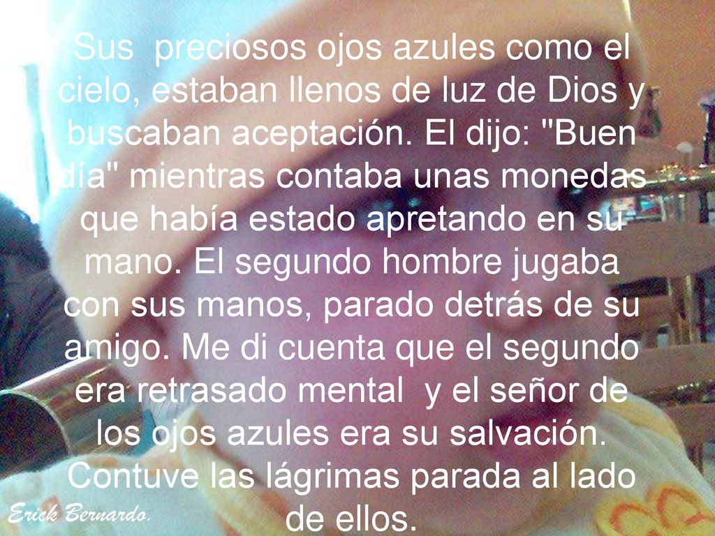 Sus preciosos ojos azules como el cielo, estaban llenos de luz de Dios y buscaban aceptación. El dijo: Buen día mientras contaba unas monedas que había estado apretando en su mano. El segundo hombre jugaba con sus manos, parado detrás de su amigo. Me di cuenta que el segundo era retrasado mental y el señor de los ojos azules era su salvación. Contuve las lágrimas parada al lado de ellos.