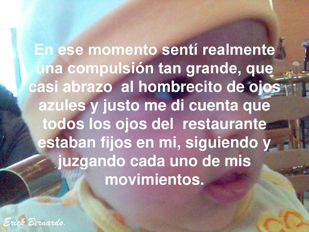 En ese momento sentí realmente una compulsión tan grande, que casi abrazo al hombrecito de ojos azules y justo me di cuenta que todos los ojos del restaurante estaban fijos en mi, siguiendo y juzgando cada uno de mis movimientos.