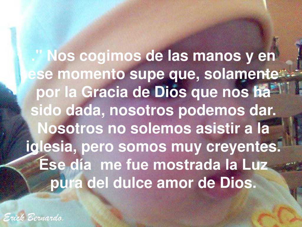 . Nos cogimos de las manos y en ese momento supe que, solamente por la Gracia de Dios que nos ha sido dada, nosotros podemos dar. Nosotros no solemos asistir a la iglesia, pero somos muy creyentes. Ese día me fue mostrada la Luz pura del dulce amor de Dios.