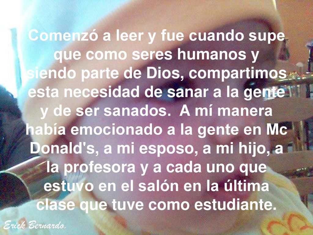 Comenzó a leer y fue cuando supe que como seres humanos y siendo parte de Dios, compartimos esta necesidad de sanar a la gente y de ser sanados. A mí manera había emocionado a la gente en Mc Donald s, a mi esposo, a mi hijo, a la profesora y a cada uno que estuvo en el salón en la última clase que tuve como estudiante.