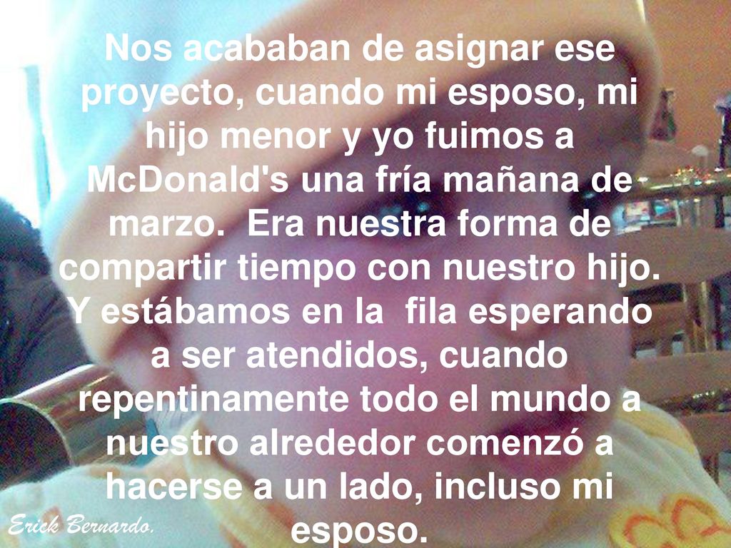 Nos acababan de asignar ese proyecto, cuando mi esposo, mi hijo menor y yo fuimos a McDonald s una fría mañana de marzo. Era nuestra forma de compartir tiempo con nuestro hijo. Y estábamos en la fila esperando a ser atendidos, cuando repentinamente todo el mundo a nuestro alrededor comenzó a hacerse a un lado, incluso mi esposo.