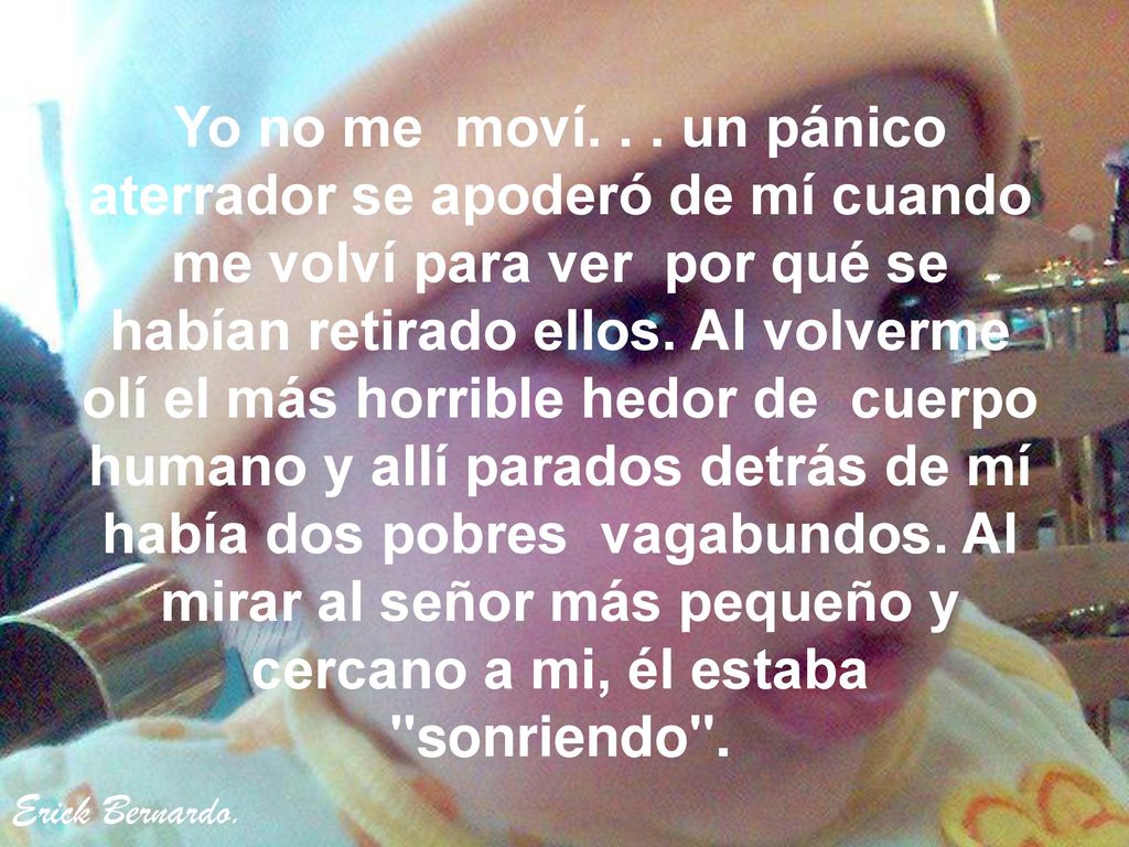 Yo no me moví. . . un pánico aterrador se apoderó de mí cuando me volví para ver por qué se habían retirado ellos. Al volverme olí el más horrible hedor de cuerpo humano y allí parados detrás de mí había dos pobres vagabundos. Al mirar al señor más pequeño y cercano a mi, él estaba sonriendo .