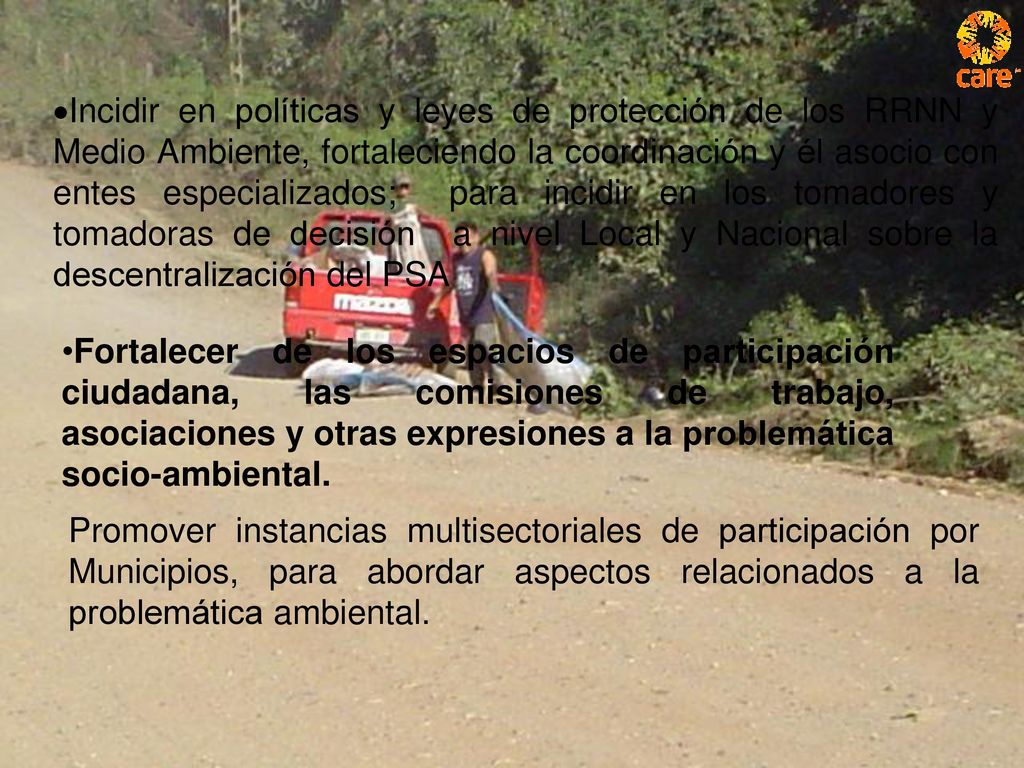 ·Incidir en políticas y leyes de protección de los RRNN y Medio Ambiente, fortaleciendo la coordinación y él asocio con entes especializados; para incidir en los tomadores y tomadoras de decisión a nivel Local y Nacional sobre la descentralización del PSA