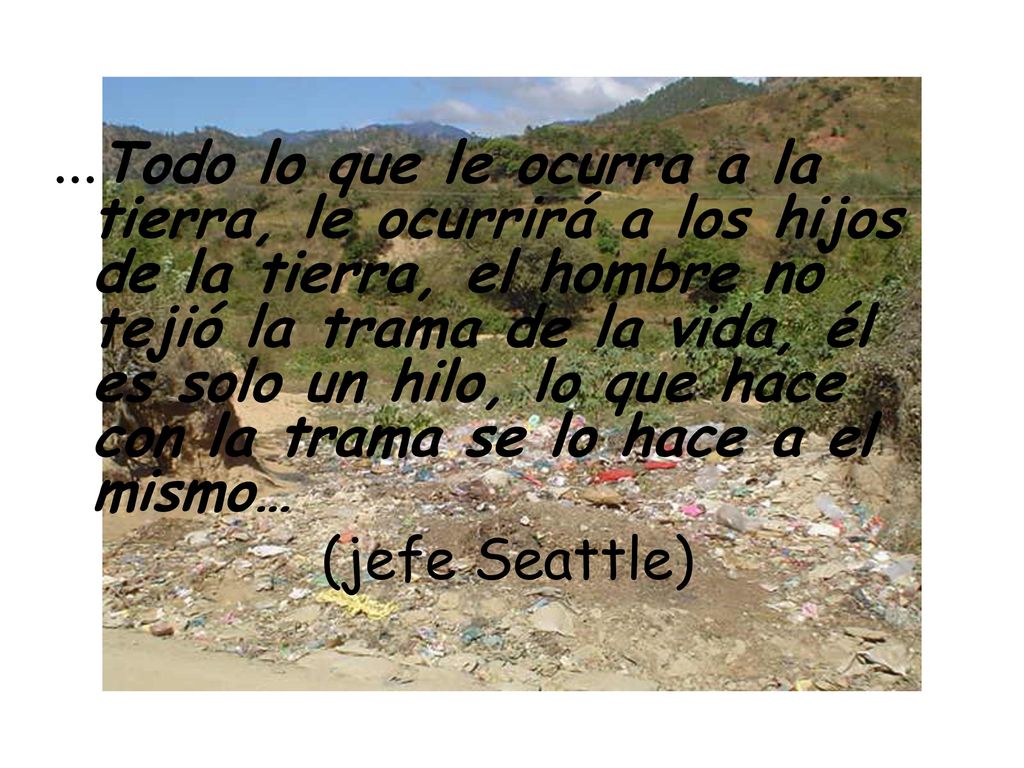 …Todo lo que le ocurra a la tierra, le ocurrirá a los hijos de la tierra, el hombre no tejió la trama de la vida, él es solo un hilo, lo que hace con la trama se lo hace a el mismo…