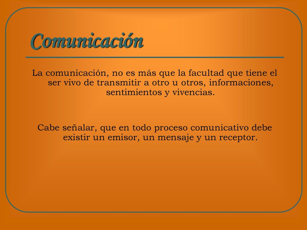 Comunicación La comunicación, no es más que la facultad que tiene el ser vivo de transmitir a otro u otros, informaciones, sentimientos y vivencias.