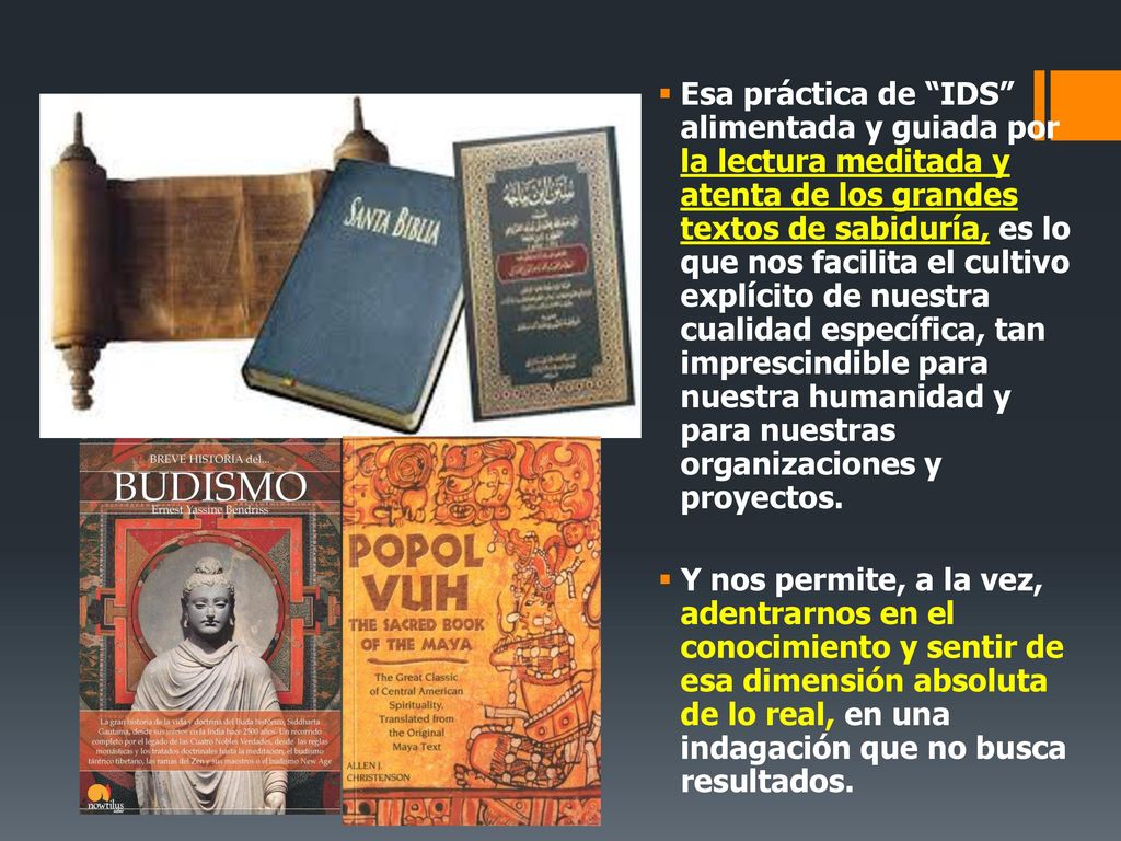 Esa práctica de IDS alimentada y guiada por la lectura meditada y atenta de los grandes textos de sabiduría, es lo que nos facilita el cultivo explícito de nuestra cualidad específica, tan imprescindible para nuestra humanidad y para nuestras organizaciones y proyectos.