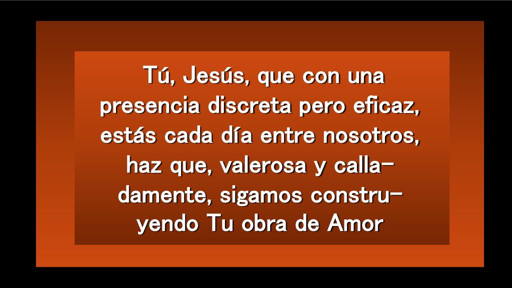 Tú, Jesús, que con una presencia discreta pero eficaz, estás cada día entre nosotros, haz que, valerosa y calla-damente, sigamos constru-yendo Tu obra de Amor