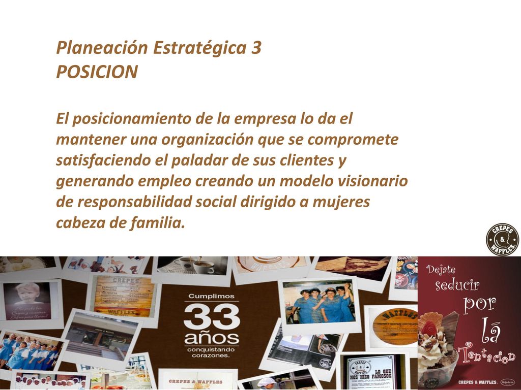 Planeación Estratégica 3 POSICION El posicionamiento de la empresa lo da el mantener una organización que se compromete satisfaciendo el paladar de sus clientes y generando empleo creando un modelo visionario de responsabilidad social dirigido a mujeres cabeza de familia.