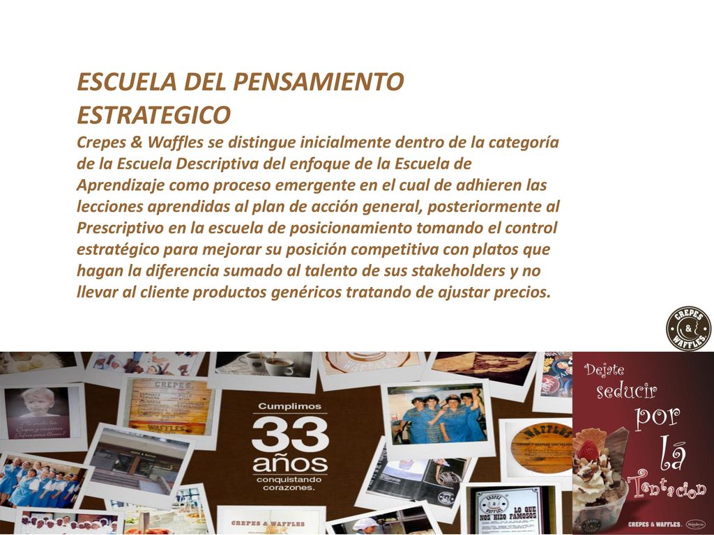 ESCUELA DEL PENSAMIENTO ESTRATEGICO Crepes & Waffles se distingue inicialmente dentro de la categoría de la Escuela Descriptiva del enfoque de la Escuela de Aprendizaje como proceso emergente en el cual de adhieren las lecciones aprendidas al plan de acción general, posteriormente al Prescriptivo en la escuela de posicionamiento tomando el control estratégico para mejorar su posición competitiva con platos que hagan la diferencia sumado al talento de sus stakeholders y no llevar al cliente productos genéricos tratando de ajustar precios.