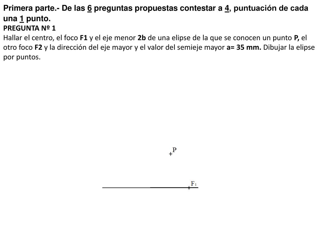 Primera parte.- De las 6 preguntas propuestas contestar a 4, puntuación de cada una 1 punto. PREGUNTA Nº 1 Hallar el centro, el foco F1 y el eje menor 2b de una elipse de la que se conocen un punto P, el otro foco F2 y la dirección del eje mayor y el valor del semieje mayor a= 35 mm.