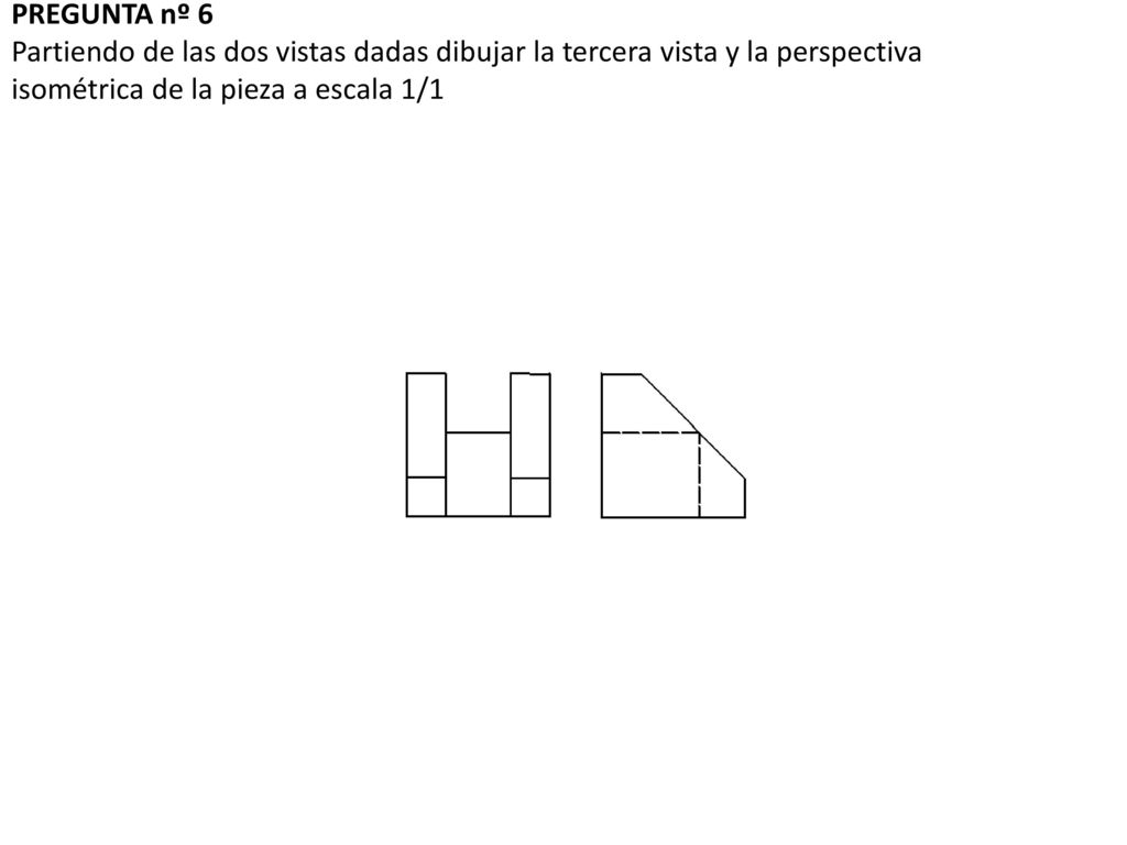 PREGUNTA nº 6 Partiendo de las dos vistas dadas dibujar la tercera vista y la perspectiva isométrica de la pieza a escala 1/1