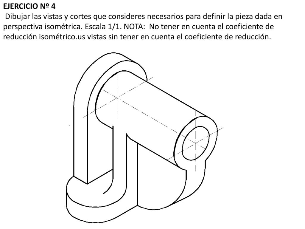 EJERCICIO Nº 4 Dibujar las vistas y cortes que consideres necesarios para definir la pieza dada en perspectiva isométrica.