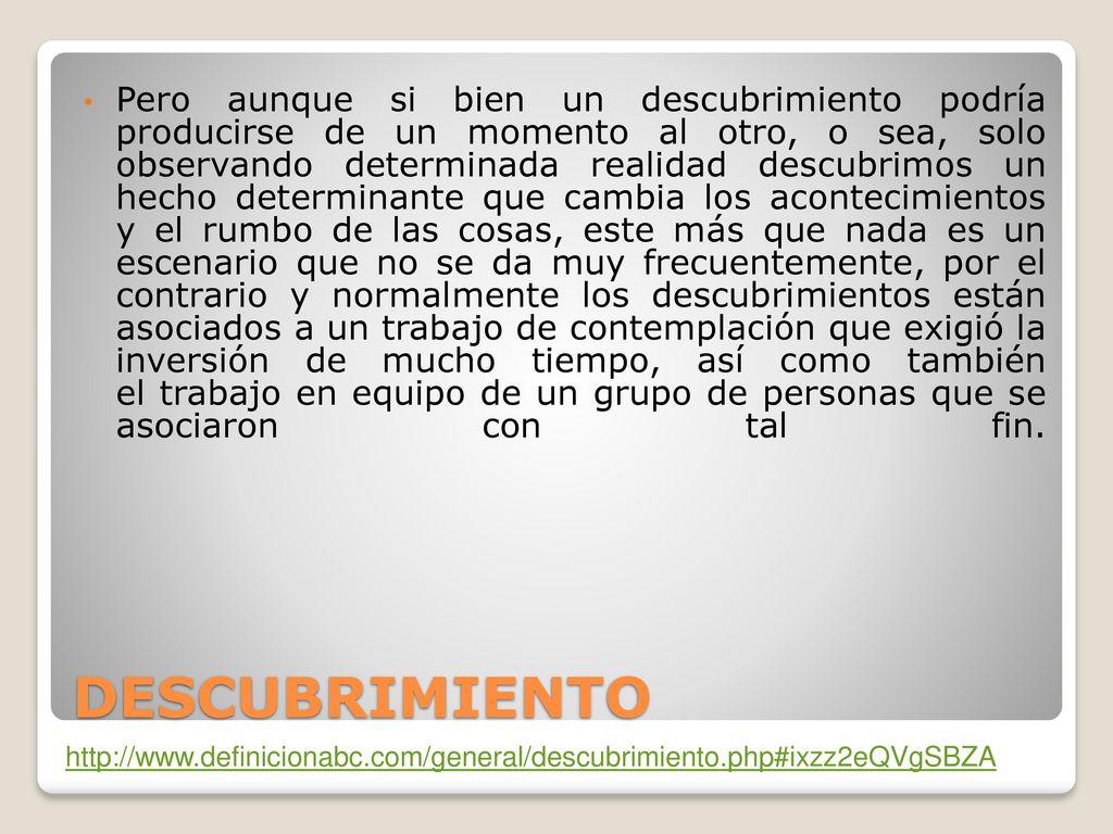 Pero aunque si bien un descubrimiento podría producirse de un momento al otro, o sea, solo observando determinada realidad descubrimos un hecho determinante que cambia los acontecimientos y el rumbo de las cosas, este más que nada es un escenario que no se da muy frecuentemente, por el contrario y normalmente los descubrimientos están asociados a un trabajo de contemplación que exigió la inversión de mucho tiempo, así como también el trabajo en equipo de un grupo de personas que se asociaron con tal fin.