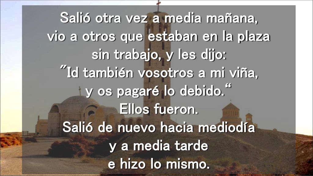 Salió otra vez a media mañana, vio a otros que estaban en la plaza sin trabajo, y les dijo: Id también vosotros a mi viña, y os pagaré lo debido. Ellos fueron.
