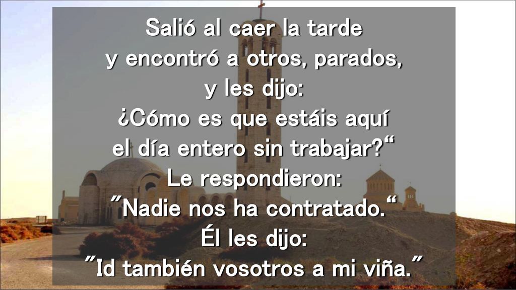 Salió al caer la tarde y encontró a otros, parados, y les dijo: ¿Cómo es que estáis aquí el día entero sin trabajar Le respondieron: Nadie nos ha contratado. Él les dijo: Id también vosotros a mi viña.