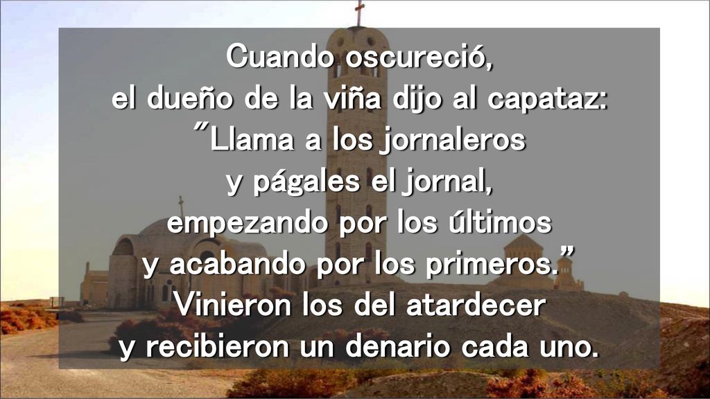 Cuando oscureció, el dueño de la viña dijo al capataz: Llama a los jornaleros y págales el jornal, empezando por los últimos y acabando por los primeros. Vinieron los del atardecer y recibieron un denario cada uno.