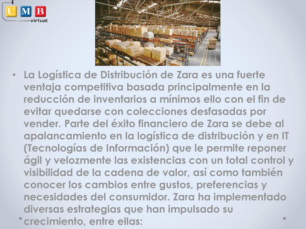 La Logística de Distribución de Zara es una fuerte ventaja competitiva basada principalmente en la reducción de inventarios a mínimos ello con el fin de evitar quedarse con colecciones desfasadas por vender.