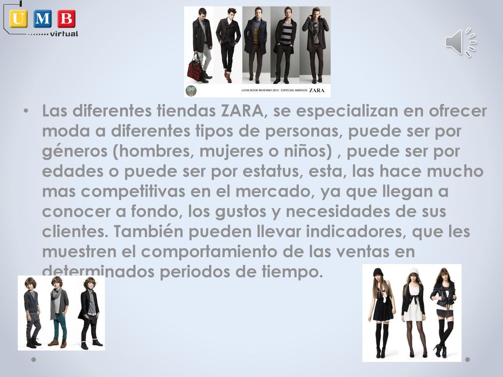 Las diferentes tiendas ZARA, se especializan en ofrecer moda a diferentes tipos de personas, puede ser por géneros (hombres, mujeres o niños) , puede ser por edades o puede ser por estatus, esta, las hace mucho mas competitivas en el mercado, ya que llegan a conocer a fondo, los gustos y necesidades de sus clientes.