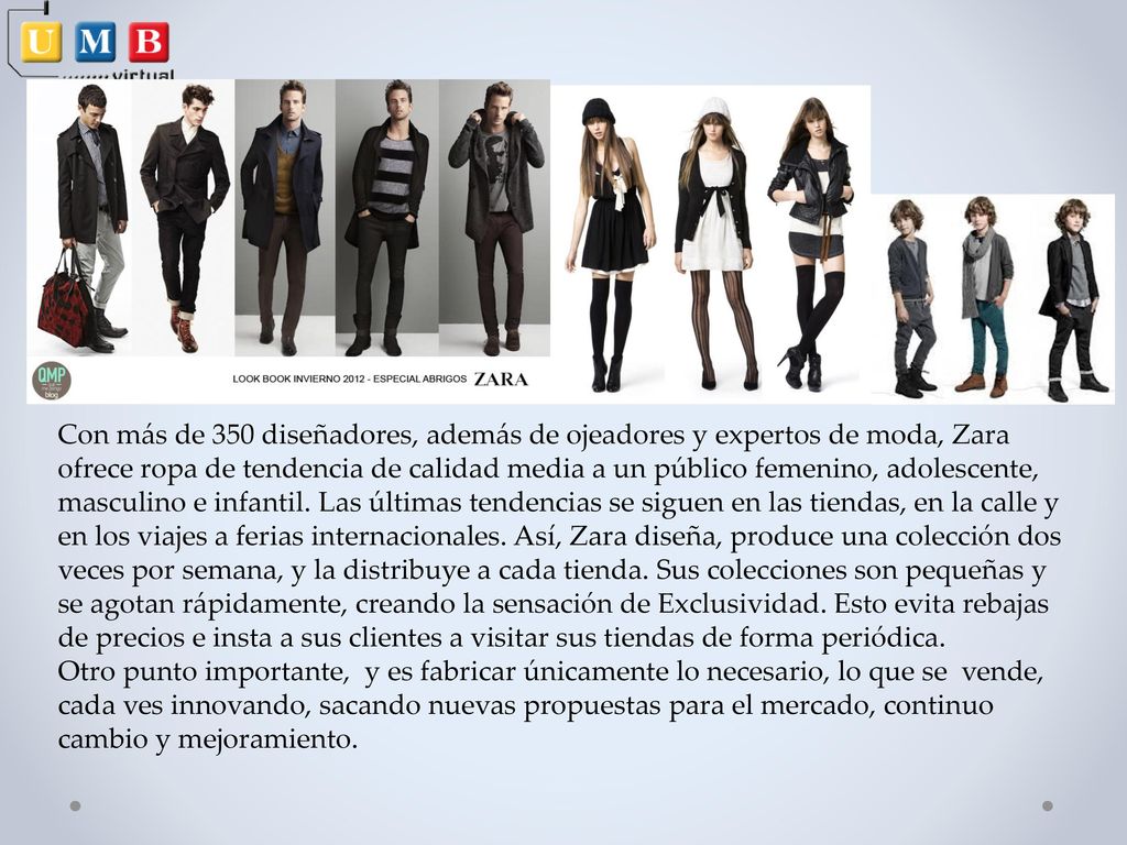 Con más de 350 diseñadores, además de ojeadores y expertos de moda, Zara ofrece ropa de tendencia de calidad media a un público femenino, adolescente, masculino e infantil. Las últimas tendencias se siguen en las tiendas, en la calle y en los viajes a ferias internacionales. Así, Zara diseña, produce una colección dos veces por semana, y la distribuye a cada tienda. Sus colecciones son pequeñas y se agotan rápidamente, creando la sensación de Exclusividad. Esto evita rebajas de precios e insta a sus clientes a visitar sus tiendas de forma periódica.