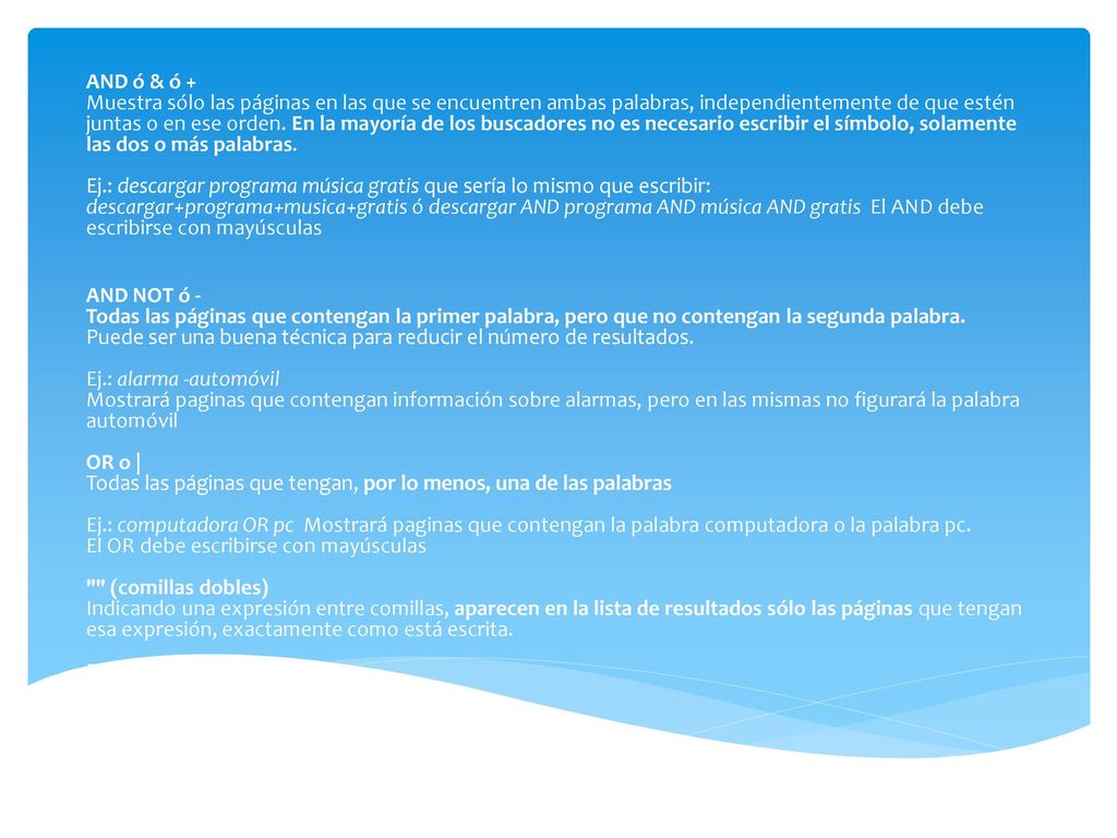 AND ó & ó + Muestra sólo las páginas en las que se encuentren ambas palabras, independientemente de que estén juntas o en ese orden. En la mayoría de los buscadores no es necesario escribir el símbolo, solamente las dos o más palabras. Ej.: descargar programa música gratis que sería lo mismo que escribir: descargar+programa+musica+gratis ó descargar AND programa AND música AND gratis El AND debe escribirse con mayúsculas