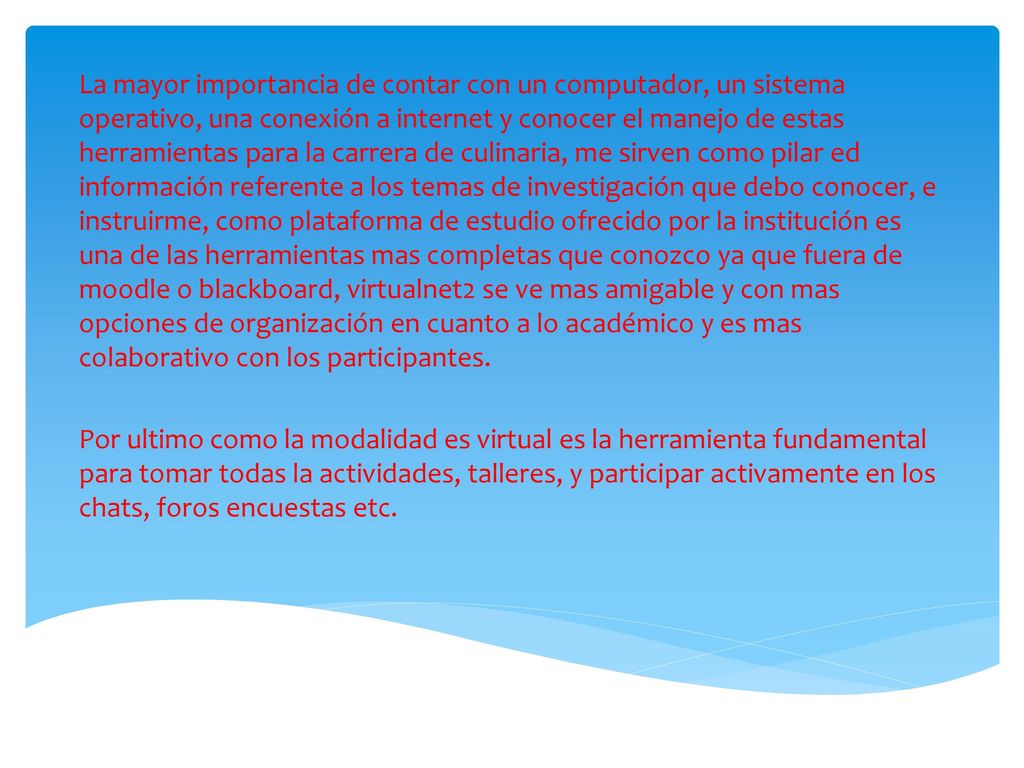La mayor importancia de contar con un computador, un sistema operativo, una conexión a internet y conocer el manejo de estas herramientas para la carrera de culinaria, me sirven como pilar ed información referente a los temas de investigación que debo conocer, e instruirme, como plataforma de estudio ofrecido por la institución es una de las herramientas mas completas que conozco ya que fuera de moodle o blackboard, virtualnet2 se ve mas amigable y con mas opciones de organización en cuanto a lo académico y es mas colaborativo con los participantes.