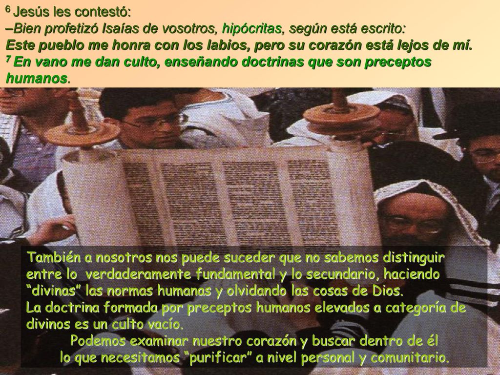 6 Jesús les contestó: –Bien profetizó Isaías de vosotros, hipócritas, según está escrito: Este pueblo me honra con los labios, pero su corazón está lejos de mí. 7 En vano me dan culto, enseñando doctrinas que son preceptos humanos.
