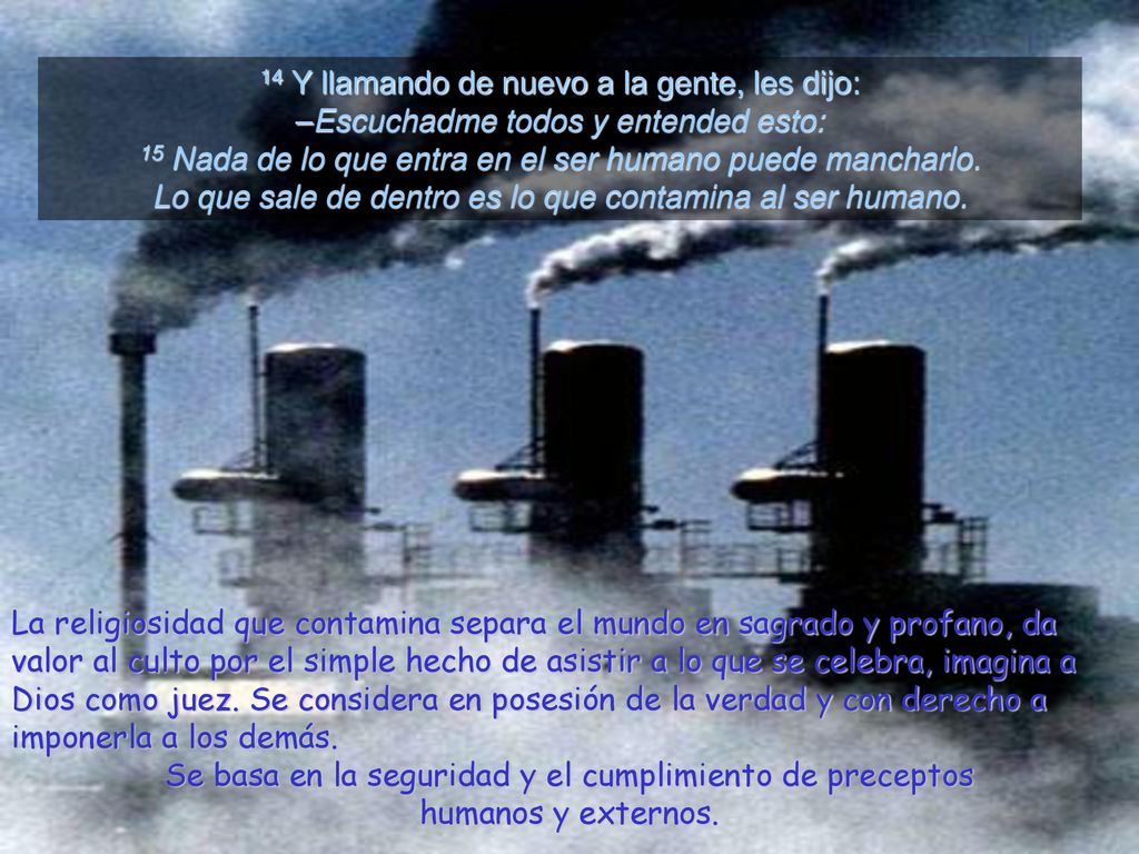 14 Y llamando de nuevo a la gente, les dijo: –Escuchadme todos y entended esto: 15 Nada de lo que entra en el ser humano puede mancharlo. Lo que sale de dentro es lo que contamina al ser humano.