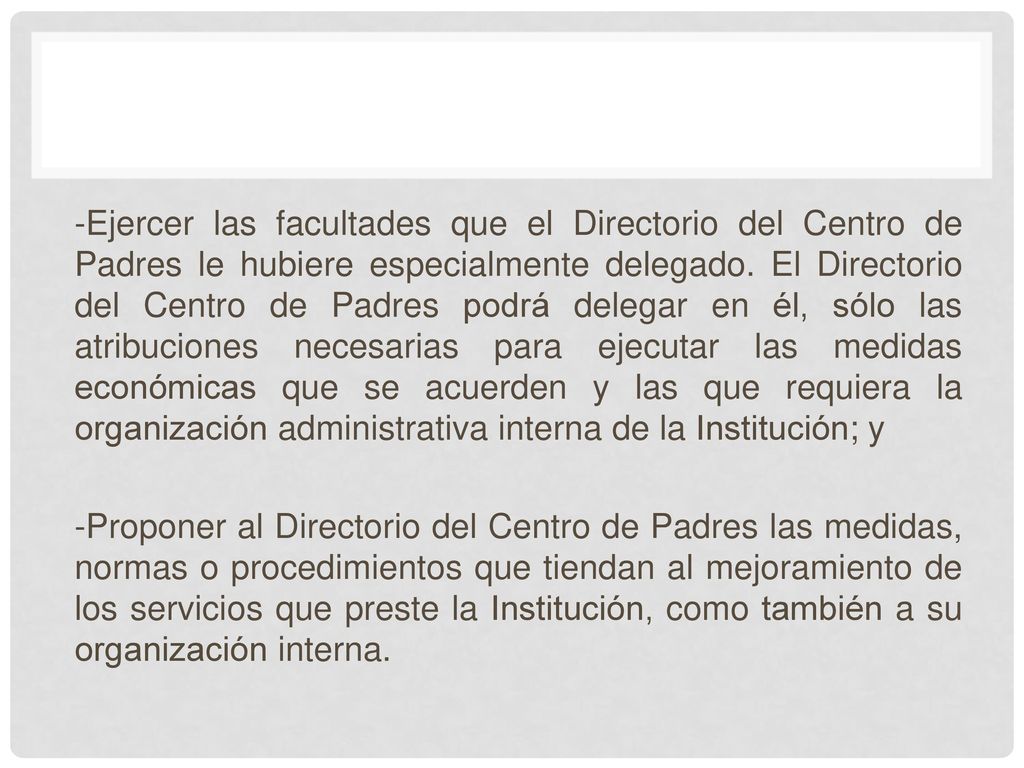 -Ejercer las facultades que el Directorio del Centro de Padres le hubiere especialmente delegado. El Directorio del Centro de Padres podrá delegar en él, sólo las atribuciones necesarias para ejecutar las medidas económicas que se acuerden y las que requiera la organización administrativa interna de la Institución; y