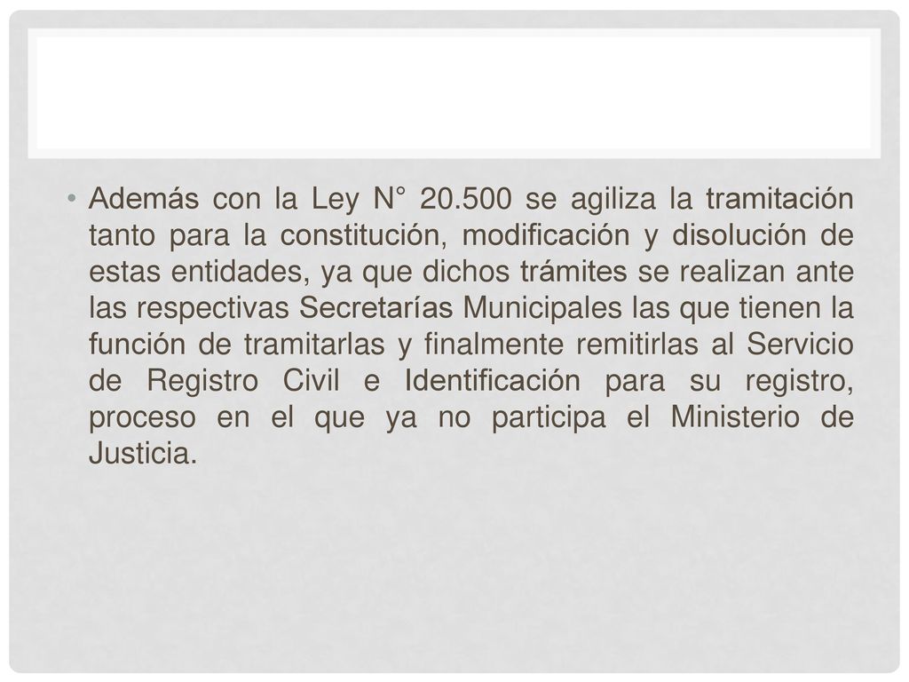 Además con la Ley N° se agiliza la tramitación tanto para la constitución, modificación y disolución de estas entidades, ya que dichos trámites se realizan ante las respectivas Secretarías Municipales las que tienen la función de tramitarlas y finalmente remitirlas al Servicio de Registro Civil e Identificación para su registro, proceso en el que ya no participa el Ministerio de Justicia.