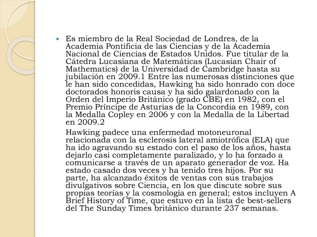 Es miembro de la Real Sociedad de Londres, de la Academia Pontificia de las Ciencias y de la Academia Nacional de Ciencias de Estados Unidos. Fue titular de la Cátedra Lucasiana de Matemáticas (Lucasian Chair of Mathematics) de la Universidad de Cambridge hasta su jubilación en Entre las numerosas distinciones que le han sido concedidas, Hawking ha sido honrado con doce doctorados honoris causa y ha sido galardonado con la Orden del Imperio Británico (grado CBE) en 1982, con el Premio Príncipe de Asturias de la Concordia en 1989, con la Medalla Copley en 2006 y con la Medalla de la Libertad en