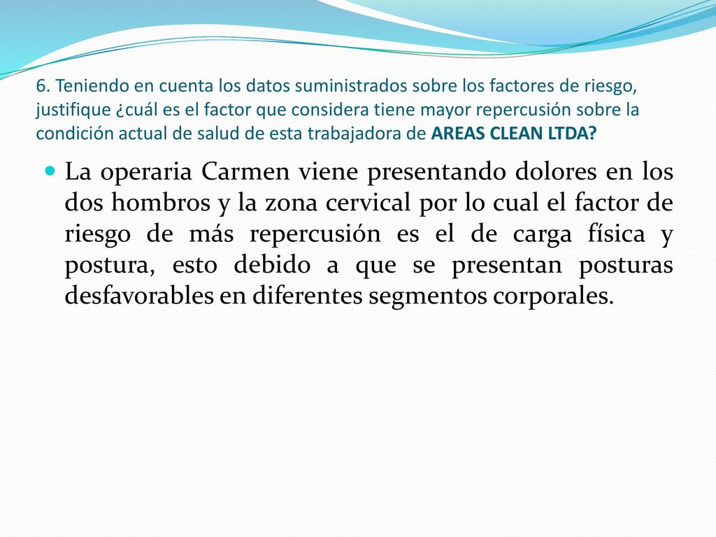 6. Teniendo en cuenta los datos suministrados sobre los factores de riesgo, justifique ¿cuál es el factor que considera tiene mayor repercusión sobre la condición actual de salud de esta trabajadora de AREAS CLEAN LTDA