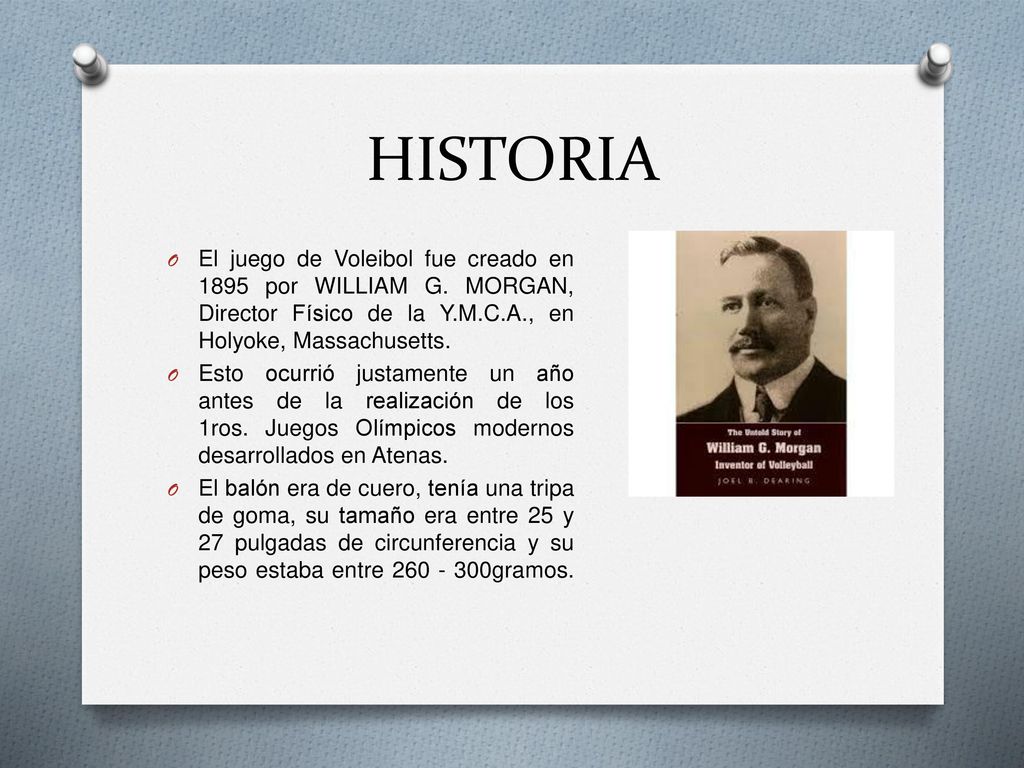 HISTORIA El juego de Voleibol fue creado en 1895 por WILLIAM G. MORGAN, Director Físico de la Y.M.C.A., en Holyoke, Massachusetts.