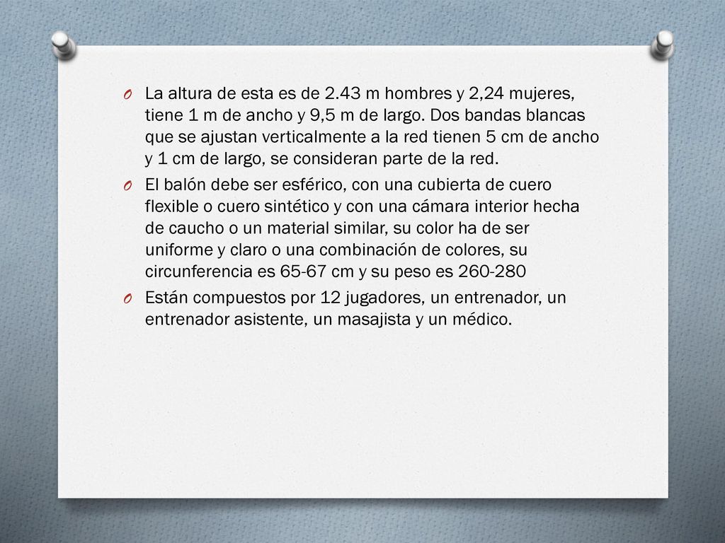 La altura de esta es de 2.43 m hombres y 2,24 mujeres, tiene 1 m de ancho y 9,5 m de largo. Dos bandas blancas que se ajustan verticalmente a la red tienen 5 cm de ancho y 1 cm de largo, se consideran parte de la red.